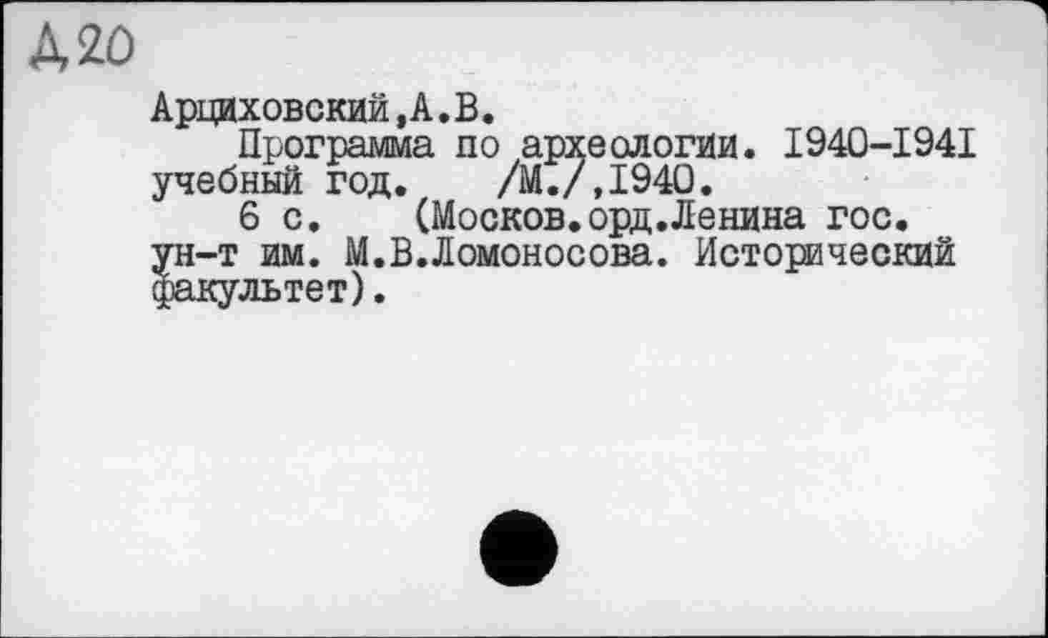 ﻿Д20
Арциховский,А.В.
Программа до археологии. I940-1941 учебный год. /М./Д940.
6 с. (Москов.орд.Ленина гос. ун-т им. М.В.Ломоносова. Исторический факультет).